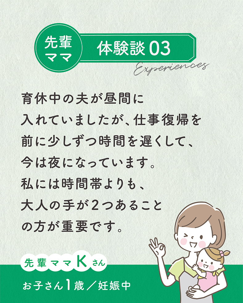 育休中の夫が昼間に入れていましたが、仕事復帰を前に少しずつ時間を遅くして、今は夜になっています。私には時間帯よりも、大人の手が２つあることの方が重要です。