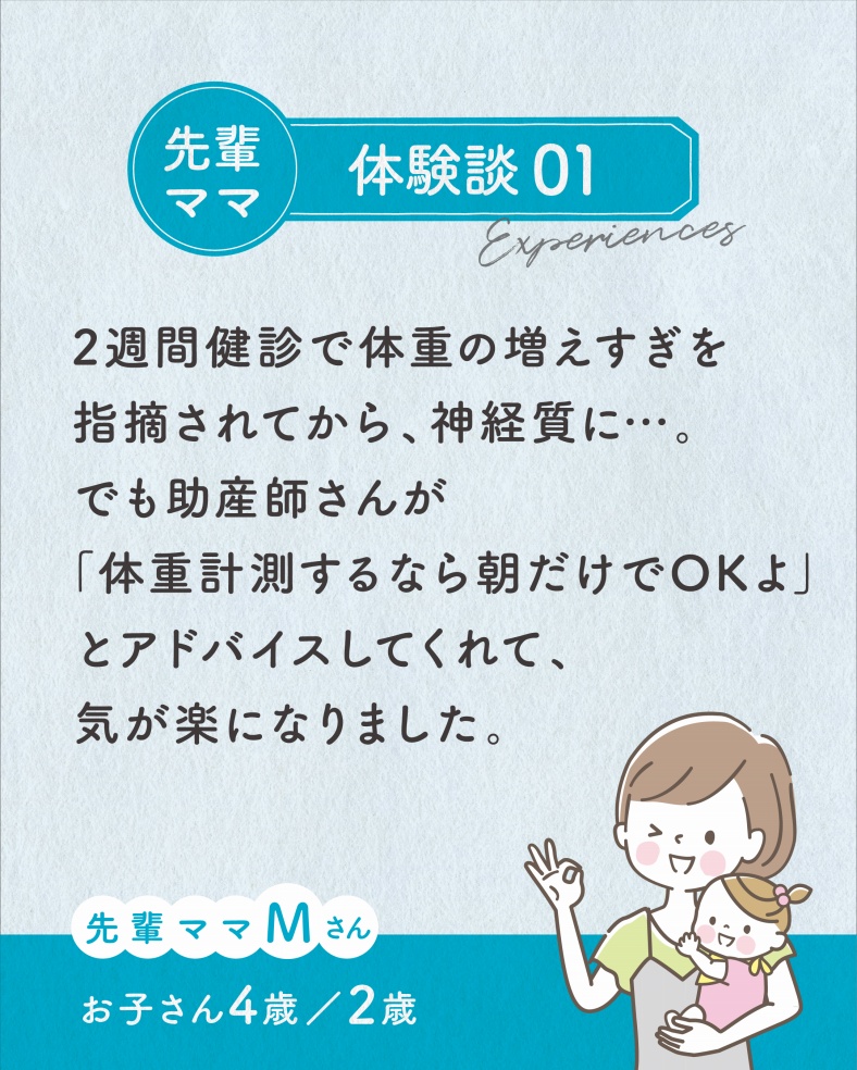 体験談01.2週間健診で体重の増えすぎを指摘されてから、神経質に…。でも助産師さんが「体重計測するなら朝だけでOKよ」とアドバイスしてくれて、気が楽になりました。