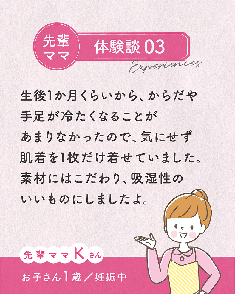 体験談03.生後1か月くらいから、からだや手足が冷たくなることがあまりなかったので、気にせず肌着を1枚だけ着せていました。素材にはこだわり、吸湿性のいいものにしましたよ。