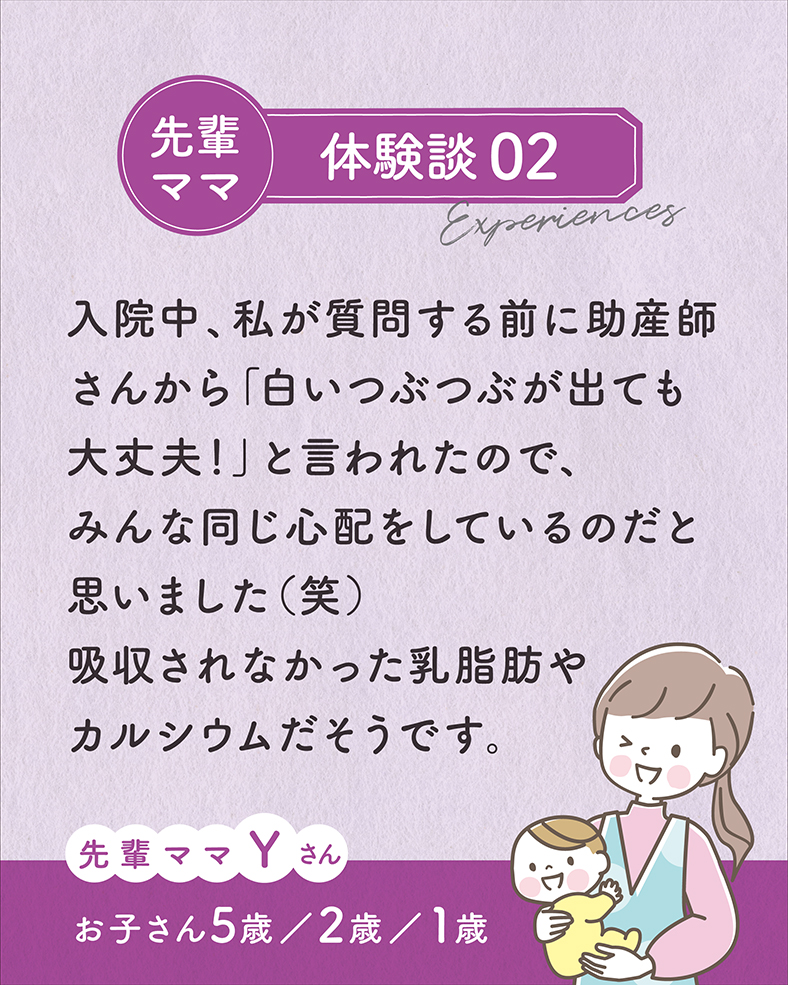 入院中、私が質問する前に助産師さんから「白いつぶつぶが出ても大丈夫！」と言われたので、みんな同じ心配をしているのだと思いました（笑）吸収されなかった乳脂肪やカルシウムだそうです。