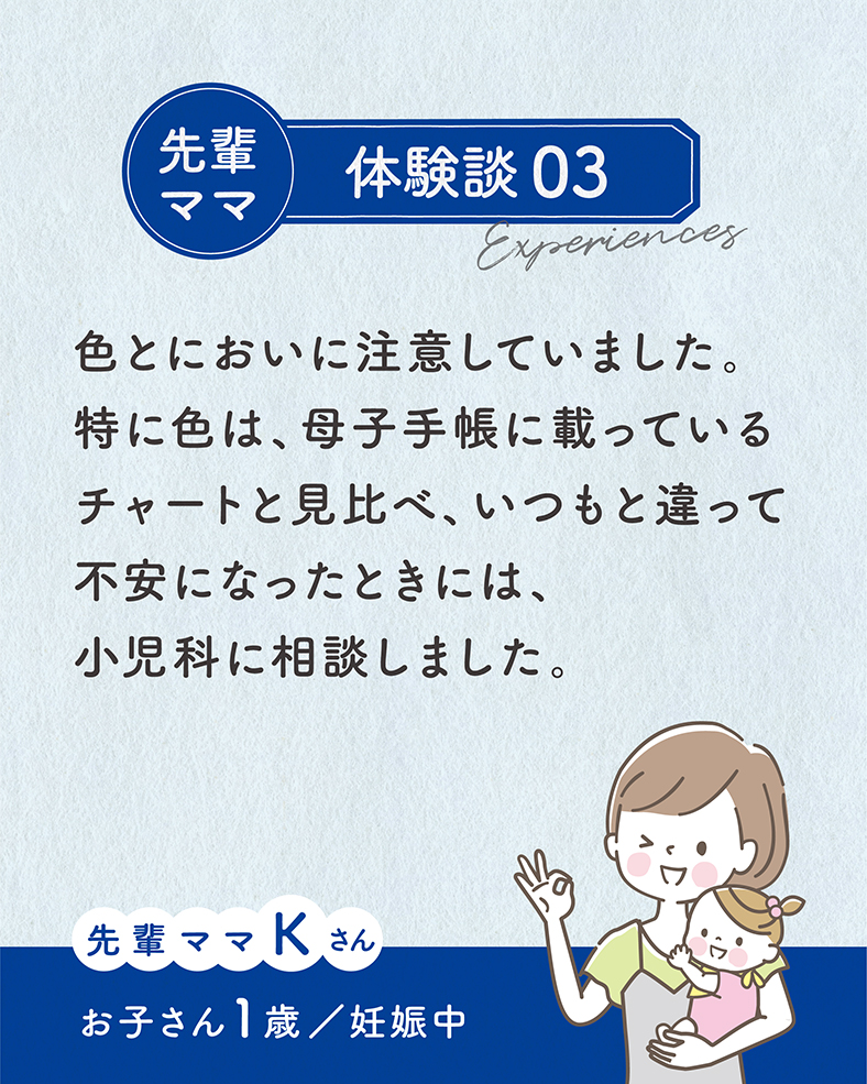 色とにおいに注意していました。特に色は、母子手帳に載っているチャートと見比べ、いつもと違って不安になったときには、小児科に相談しました。