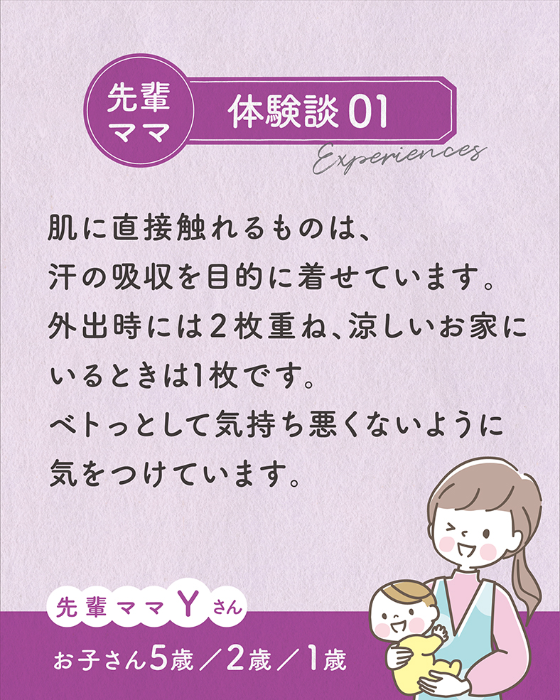 体験談01.肌に直接触れるものは、汗の吸収を目的に着せています。外出時には2枚重ね、涼しいお家にいるときは1枚です。ベトっとして気持ち悪くないように気をつけています。