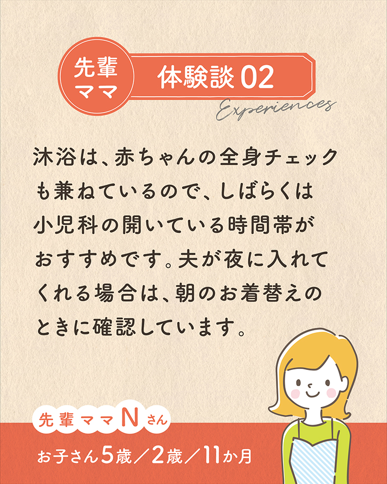 沐浴は、赤ちゃんの全身チェックも兼ねているので、しばらくは小児科の開いている時間帯がおすすめです。夫が夜に入れてくれる場合は、朝のお着替えのときに確認しています。