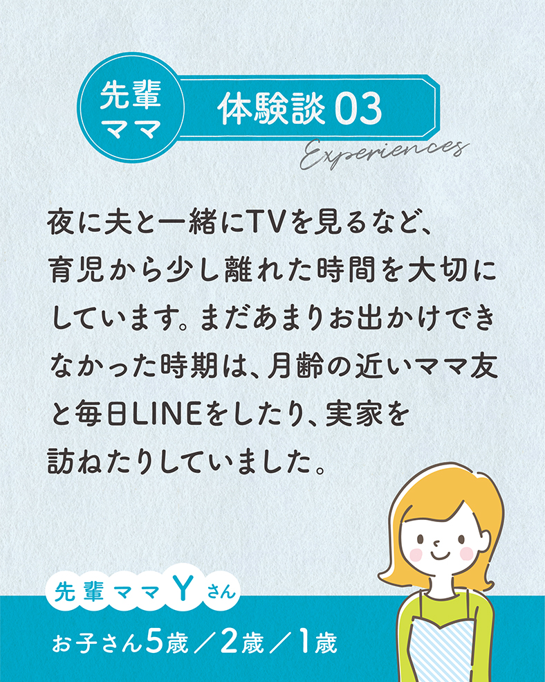 夜に夫と一緒にTVを見るなど、育児から少し離れた時間を大切にしています。まだあまりお出かけできなかった時期は、月齢の近いママ友と毎日LINEをしたり、実家を訪ねたりしていました。