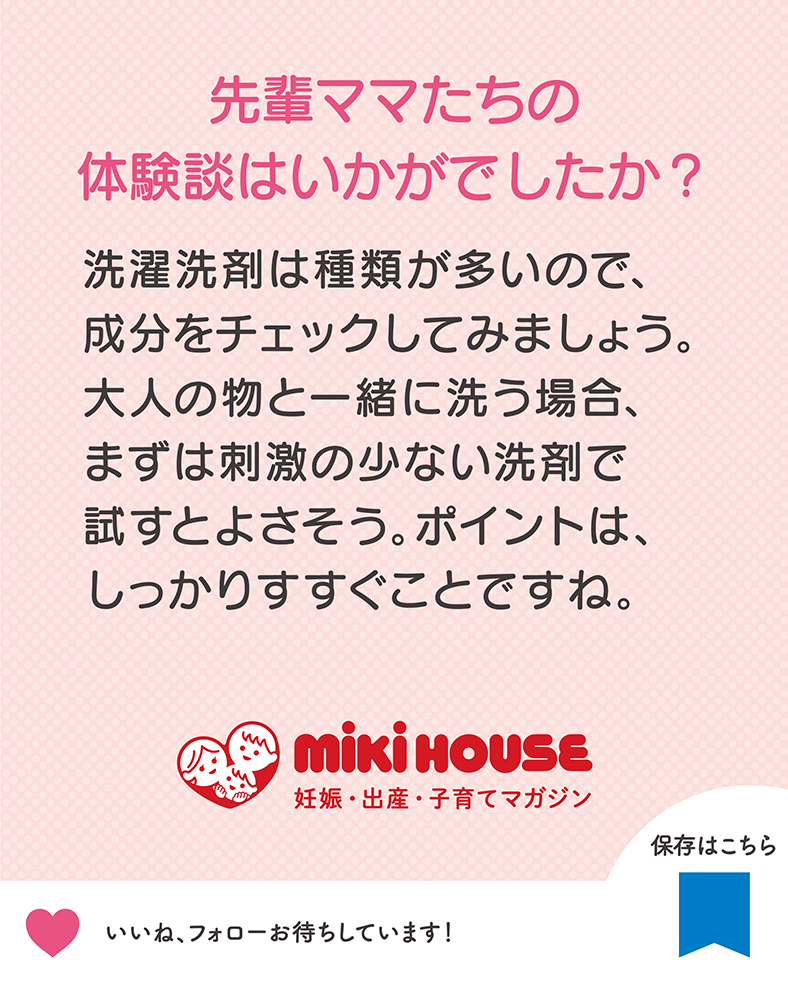 洗濯洗剤は種類が多いので、成分をチェックしてみましょう。大人の物と一緒に洗う場合、まずは刺激の少ない洗剤で試すとよさそう。ポイントは、しっかりすすぐことですね。