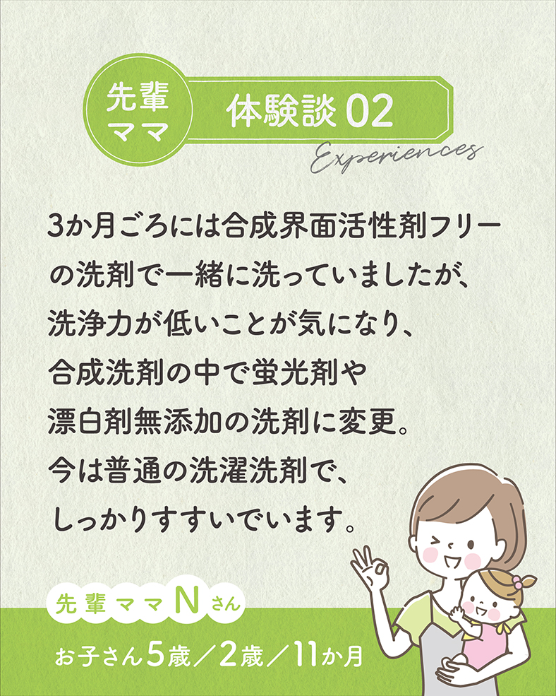 3か月ごろには合成界面活性剤フリーの洗剤で一緒に洗っていましたが、洗浄力が低いことが気になり、合成洗剤の中で蛍光剤や漂白剤無添加の洗剤に変更。今は普通の洗濯洗剤で、しっかりすすいでいます。