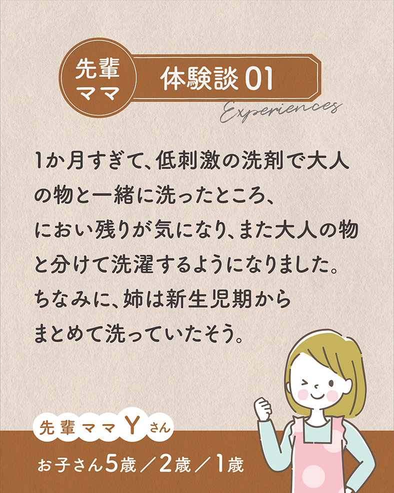 1か月すぎて、低刺激の洗剤で大人の物と一緒に洗ったところ、におい残りが気になり、また大人の物と分けて洗濯するようになりました。ちなみに、姉は新生児期からまとめて洗っていたそう。