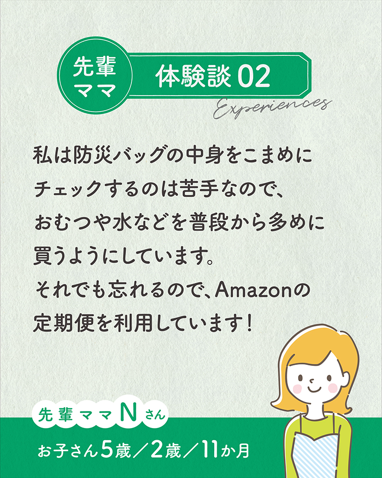 私は防災バッグの中身をこまめにチェックするのは苦手なので、おむつや水などを普段から多めに買うようにしています。それでも忘れるので、Amazonの定期便を利用しています！