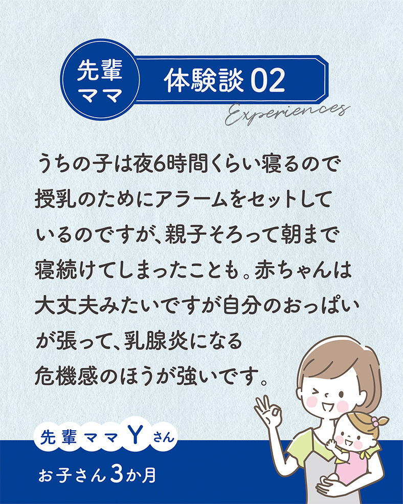 うちの子は夜6時間くらい寝るので授乳のためにアラームをセットしているのですが、親子そろって朝まで寝続けてしまったことも。赤ちゃんは大丈夫みたいですが自分のおっぱいが張って、乳腺炎になる危機感のほうが強いです。