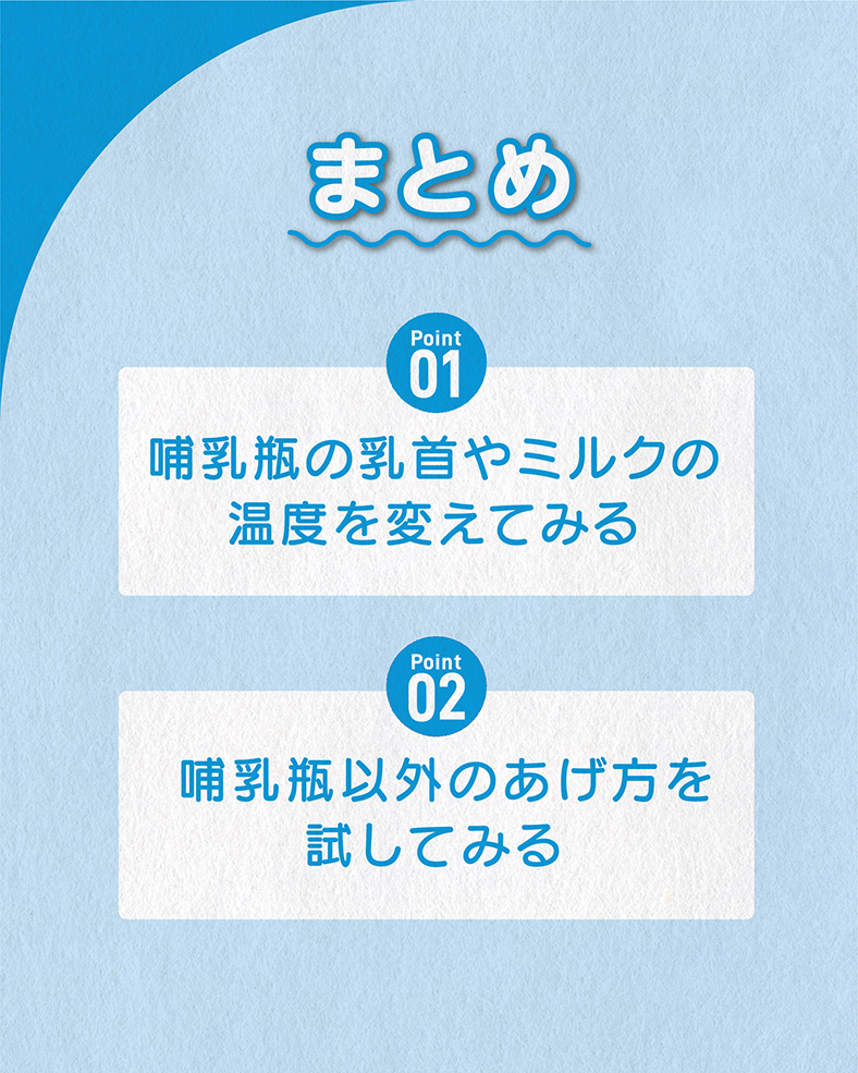 今回の体験談をまとめると、 ①哺乳瓶の乳首やミルクの温度を変えてみる ②哺乳瓶以外のあげ方を試してみる