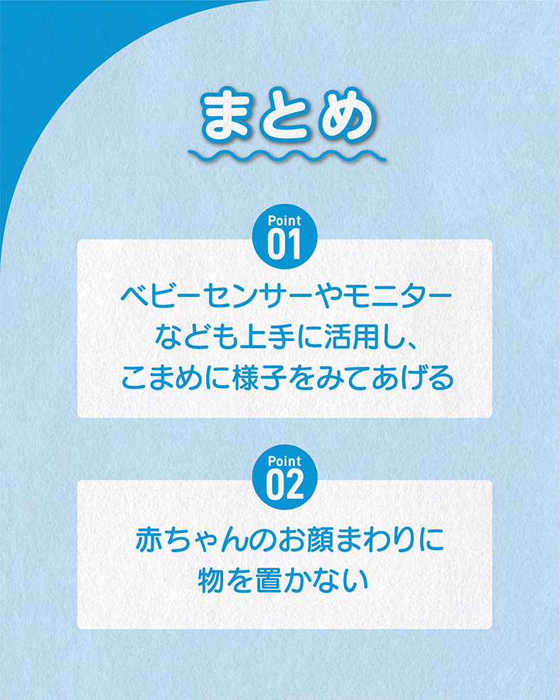 今回の体験談をまとめると、 ①ベビーセンサーやモニターなども上手に活用し、こまめに様子をみてあげる ②赤ちゃんのお顔まわりに物を置かない