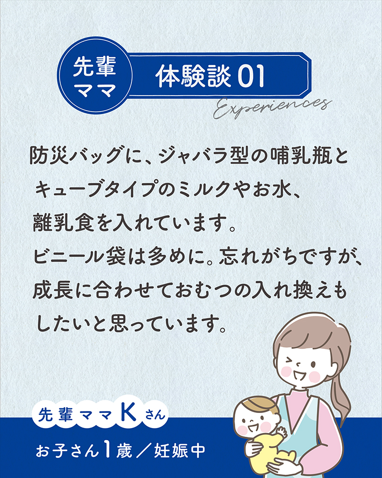 防災バッグに、ジャバラ型の哺乳瓶とキューブタイプのミルクやお水、離乳食を入れています。ビニール袋は多めに。忘れがちですが、成長に合わせておむつの入れ換えもしたいと思っています。