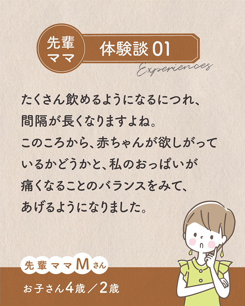 たくさん飲めるようになるにつれ、間隔が長くなりますよね。このころから、赤ちゃんが欲しがっているかどうかと、私のおっぱいが痛くなることのバランスをみて、あげるようになりました。