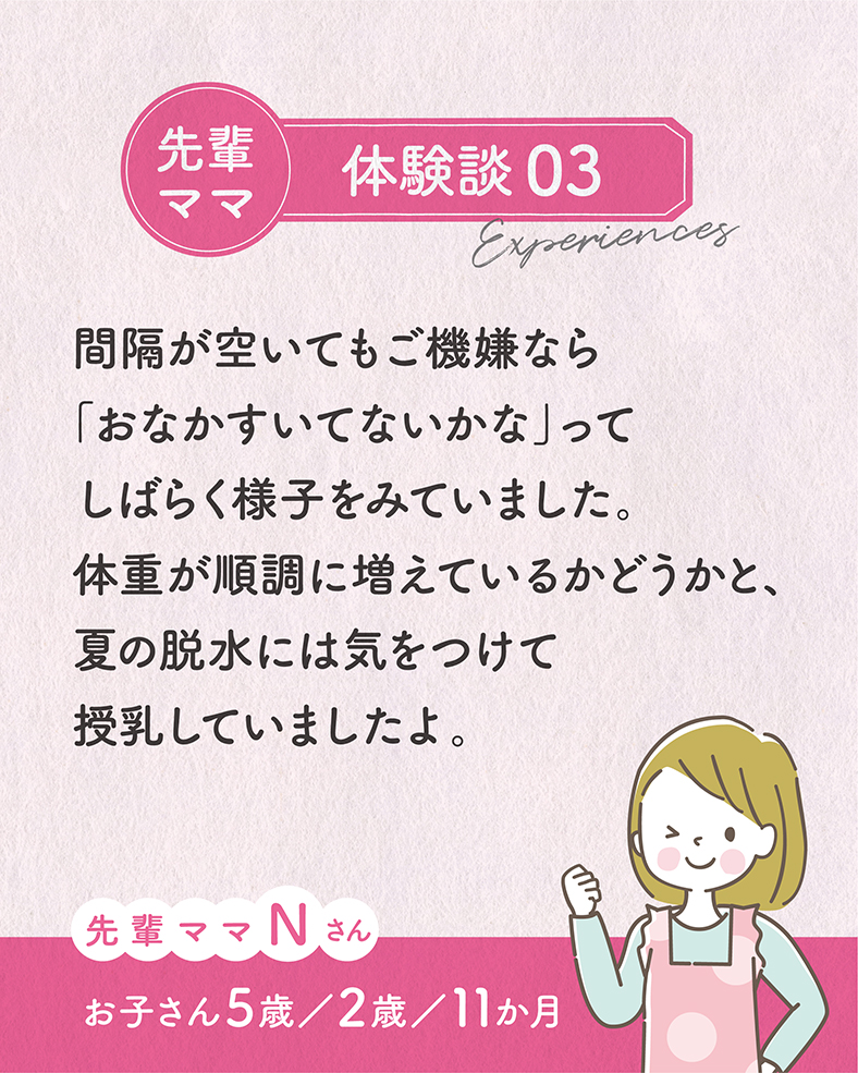 間隔が空いてもご機嫌なら「おなかすいてないかな」ってしばらく様子をみていました。体重が順調に増えているかどうかと、夏の脱水には気をつけて授乳していましたよ。