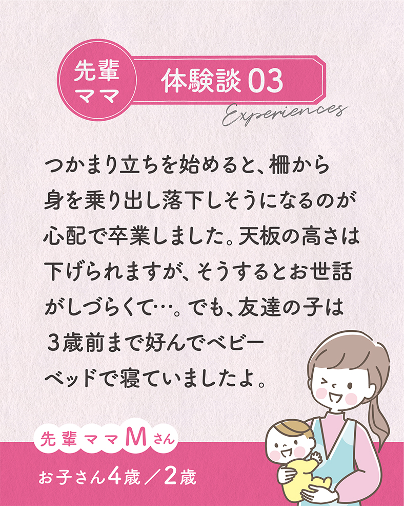 つかまり立ちを始めると、柵から身を乗り出し落下しそうになるのが心配で卒業しました。天板の高さは下げられますが、そうするとお世話がしづらくて…。でも、友達の子は３歳前まで好んでベビーベッドで寝ていましたよ。