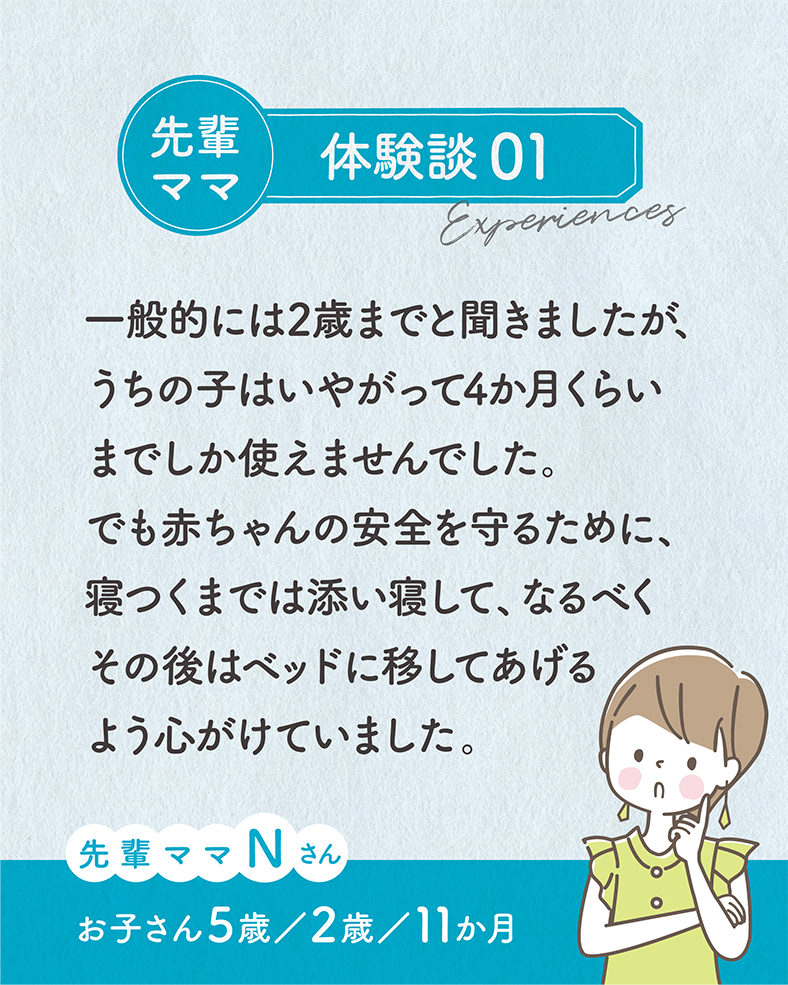 一般的には2歳までと聞きましたが、うちの子はいやがって4か月くらいまでしか使えませんでした。でも赤ちゃんの安全を守るために、寝つくまでは添い寝して、なるべくその後はベッドに移してあげるよう心がけていました。