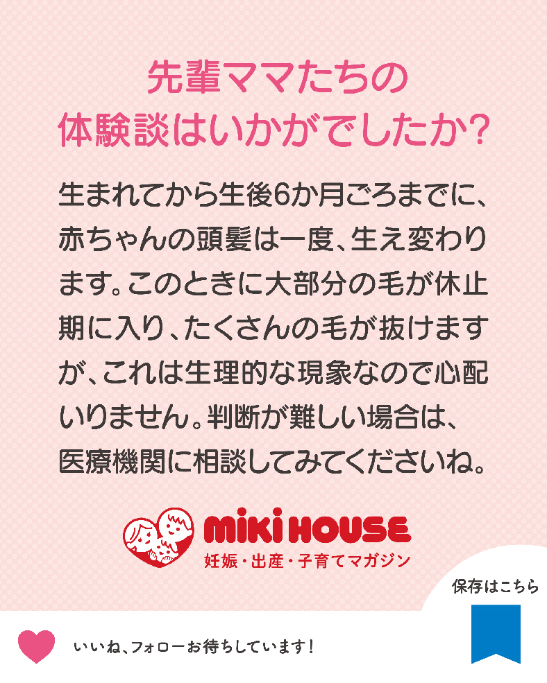 生まれてから生後6か月ごろまでに、赤ちゃんの頭髪は一度、生え変わります。このときに大部分の毛が休止期に入り、たくさんの毛が抜けますが、これは生理的な現象なので心配いりません。判断が難しい場合は、医療機関に相談してみてくださいね。