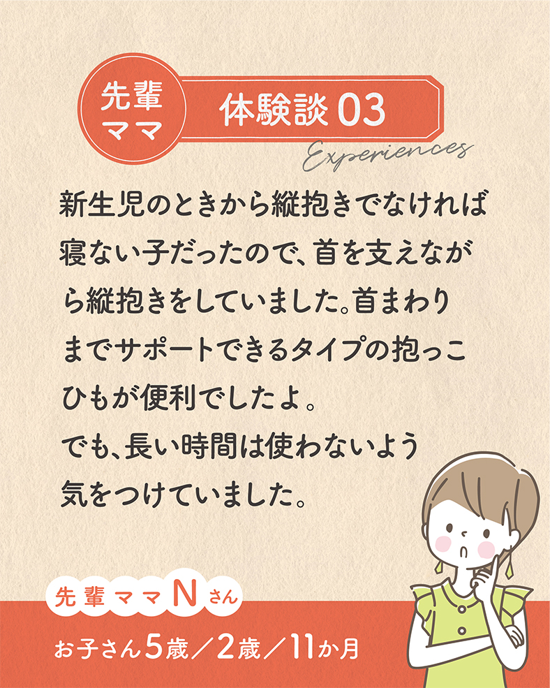 新生児のときから縦抱きでなければ寝ない子だったので、首を支えながら縦抱きをしていました。首まわりまでサポートできるタイプの抱っこひもが便利でしたよ。でも、長い時間は使わないよう気をつけていました。