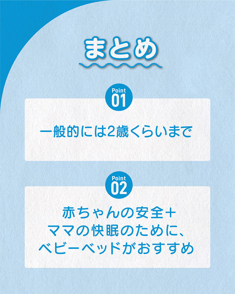 今回の体験談をまとめると、 ①一般的には2歳くらいまで ②赤ちゃんの安全＋ママの快眠のために、ベビーベッドがおすすめ