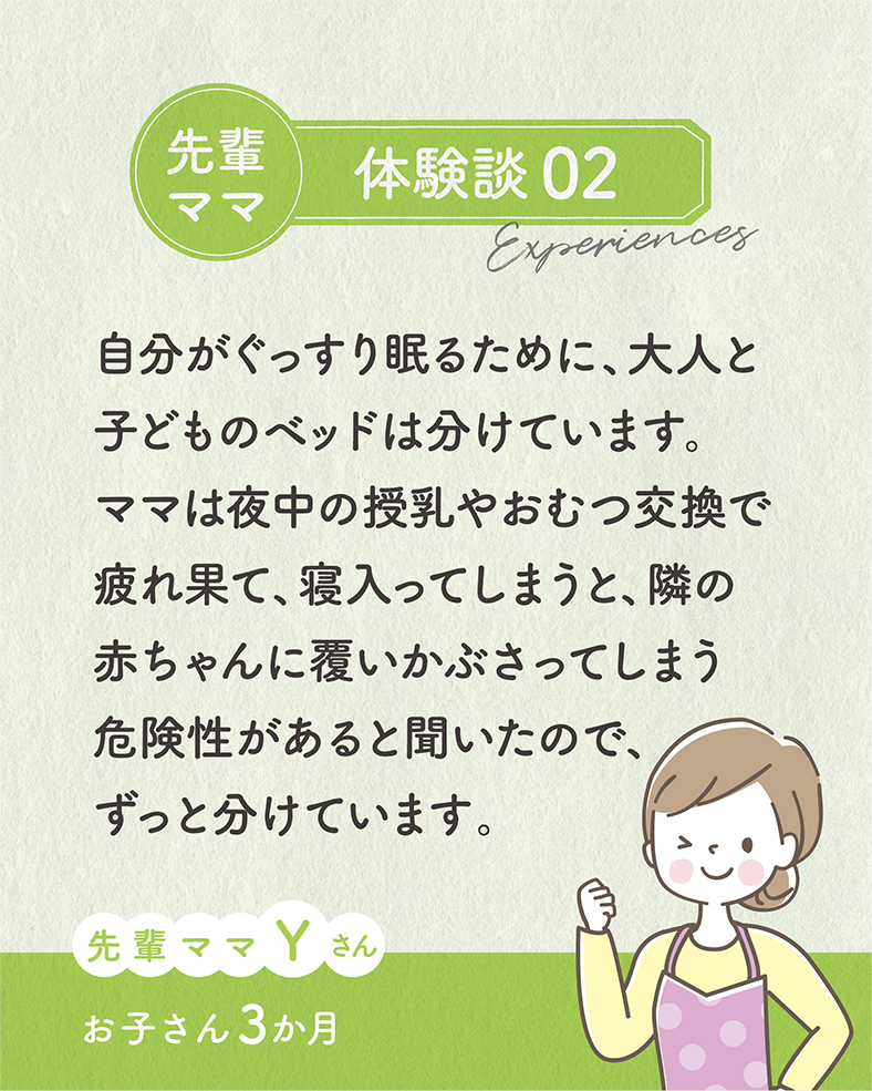 自分がぐっすり眠るために、大人と子どものベッドは分けています。ママは夜中の授乳やおむつ交換で疲れ果て、寝入ってしまうと、隣の赤ちゃんに覆いかぶさってしまう危険性があると聞いたので、ずっと分けています。